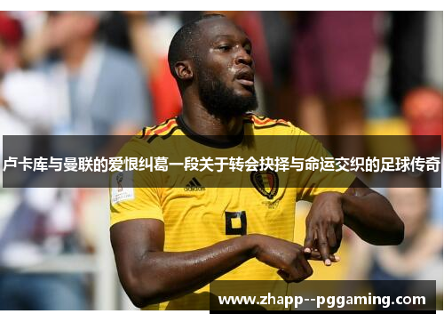 卢卡库与曼联的爱恨纠葛一段关于转会抉择与命运交织的足球传奇