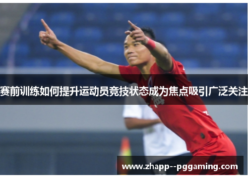 赛前训练如何提升运动员竞技状态成为焦点吸引广泛关注 赛前训练如何提升运动员竞技状态成为焦点吸引广泛关注