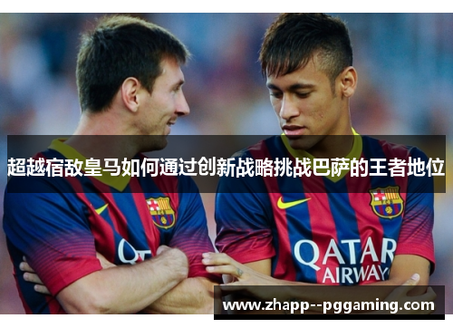超越宿敌皇马如何通过创新战略挑战巴萨的王者地位 超越宿敌皇马如何通过创新战略挑战巴萨的王者地位