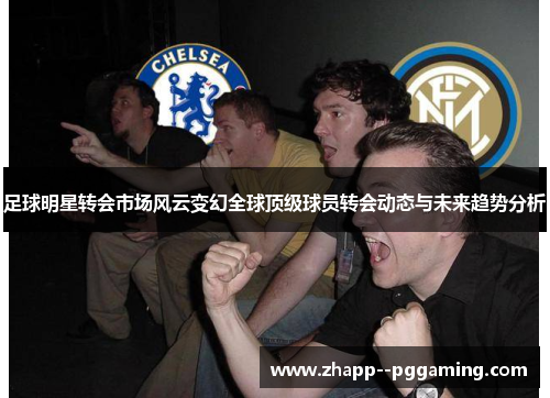 足球明星转会市场风云变幻全球顶级球员转会动态与未来趋势分析 足球明星转会市场风云变幻全球顶级球员转会动态与未来趋势分析