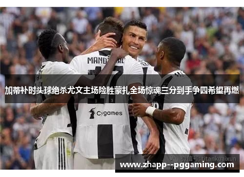 加蒂补时头球绝杀尤文主场险胜蒙扎全场惊魂三分到手争四希望再燃